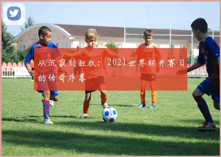 从沉寂到狂欢：2021世界杯开赛日的传奇序幕