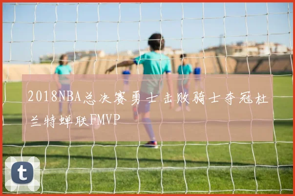 2018NBA总决赛勇士击败骑士夺冠杜兰特蝉联FMVP