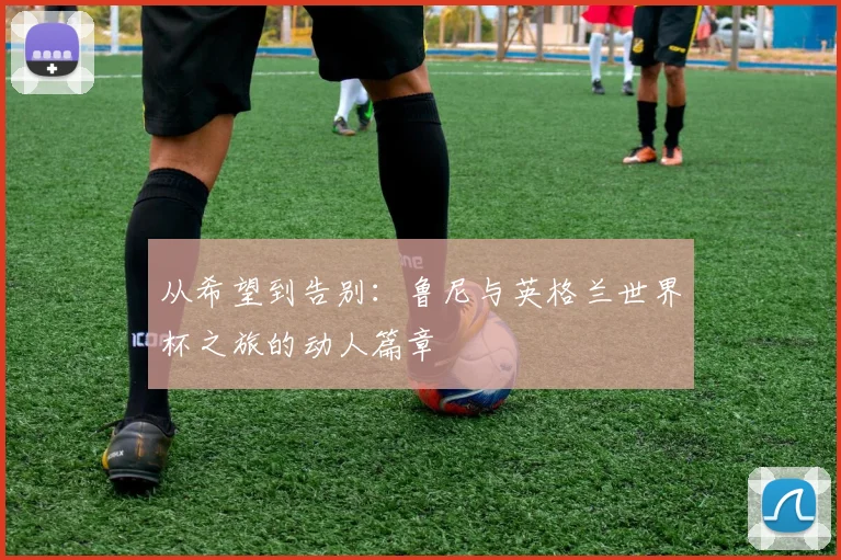 从希望到告别：鲁尼与英格兰世界杯之旅的动人篇章