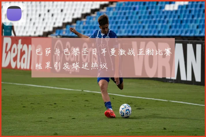 巴萨与巴黎圣日耳曼激战正酣比赛结果引发球迷热议